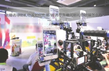 主播诱导刷礼物该如何处理?被诱导直播间刷礼物被骗怎么办?